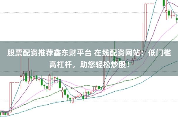 股票配资推荐鑫东财平台 在线配资网站：低门槛高杠杆，助您轻松炒股！