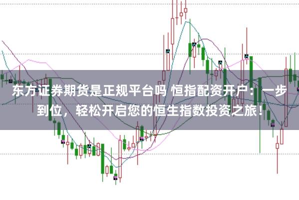 东方证券期货是正规平台吗 恒指配资开户：一步到位，轻松开启您的恒生指数投资之旅！