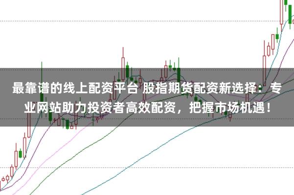 最靠谱的线上配资平台 股指期货配资新选择：专业网站助力投资者高效配资，把握市场机遇！