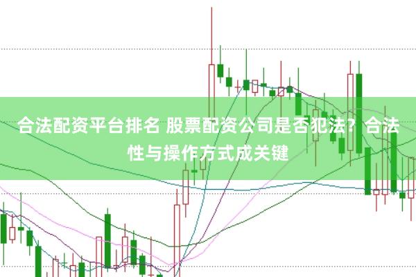 合法配资平台排名 股票配资公司是否犯法？合法性与操作方式成关键