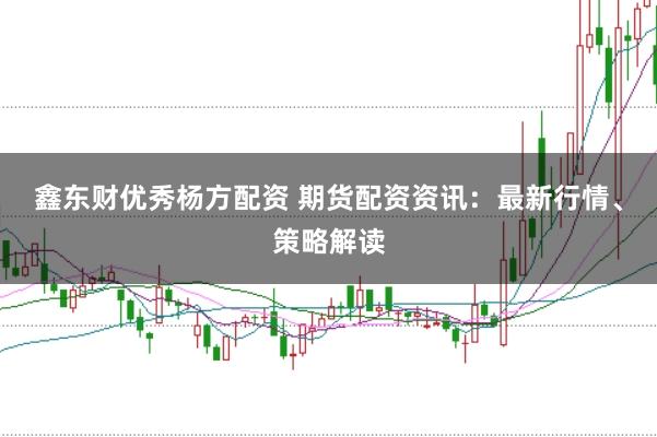 鑫东财优秀杨方配资 期货配资资讯：最新行情、策略解读