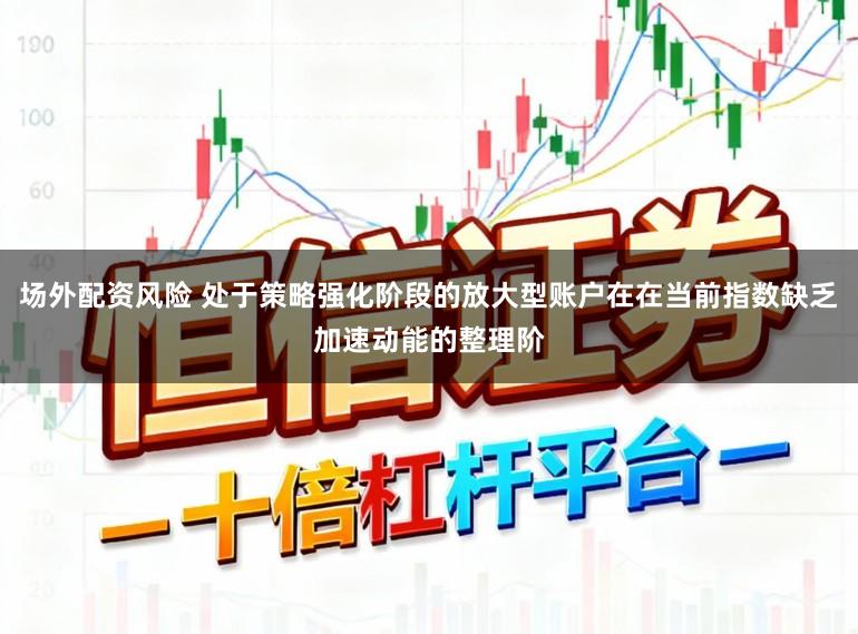 场外配资风险 处于策略强化阶段的放大型账户在在当前指数缺乏加速动能的整理阶