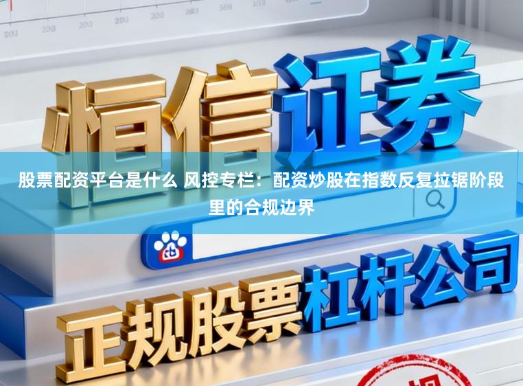股票配资平台是什么 风控专栏：配资炒股在指数反复拉锯阶段里的合规边界