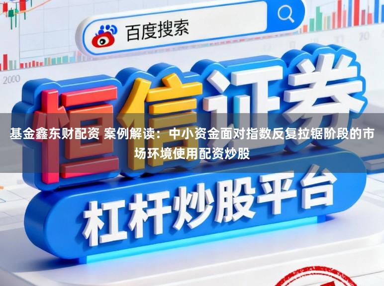 基金鑫东财配资 案例解读：中小资金面对指数反复拉锯阶段的市场环境使用配资炒股